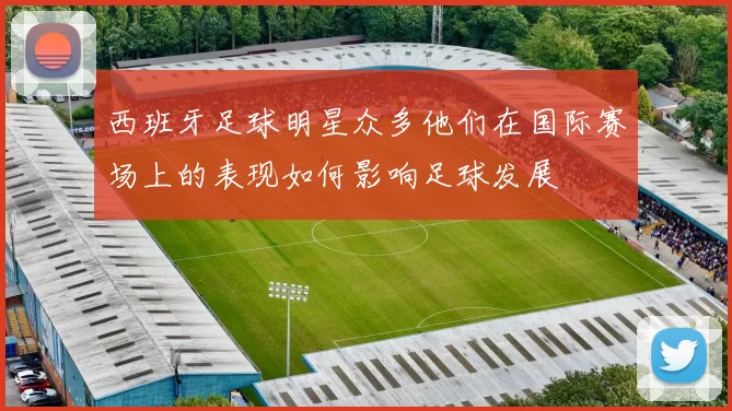 西班牙足球明星众多他们在国际赛场上的表现如何影响足球发展