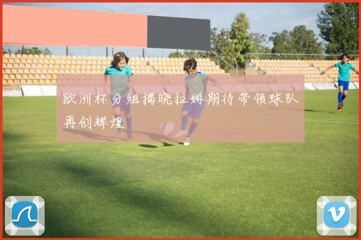 欧洲杯分组揭晓拉姆期待带领球队再创辉煌