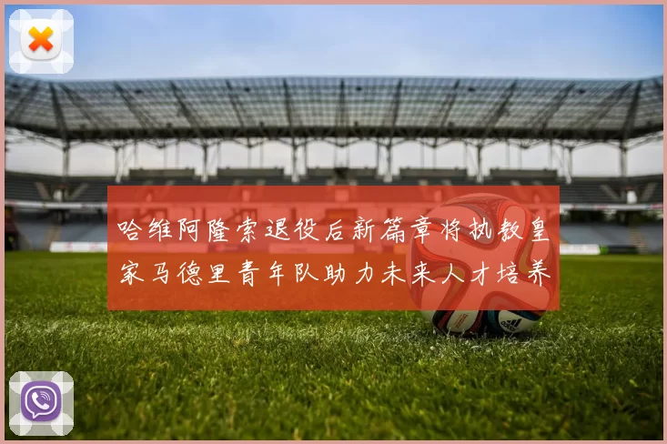 哈维阿隆索退役后新篇章将执教皇家马德里青年队助力未来人才培养