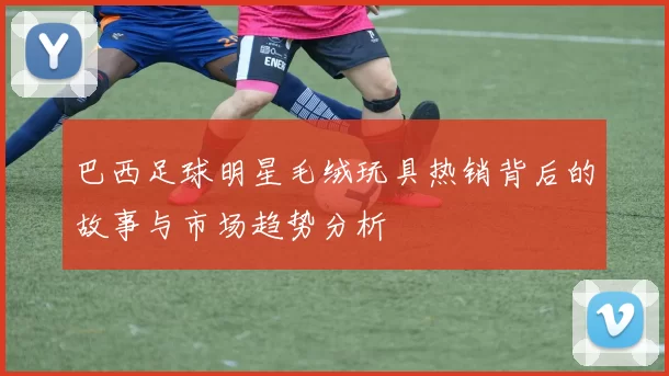 巴西足球明星毛绒玩具热销背后的故事与市场趋势分析