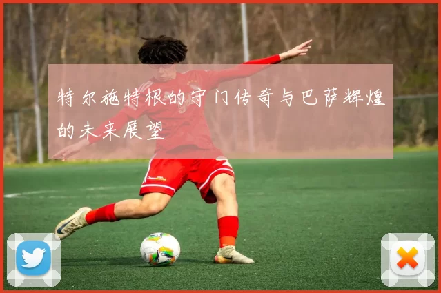 特尔施特根的守门传奇与巴萨辉煌的未来展望