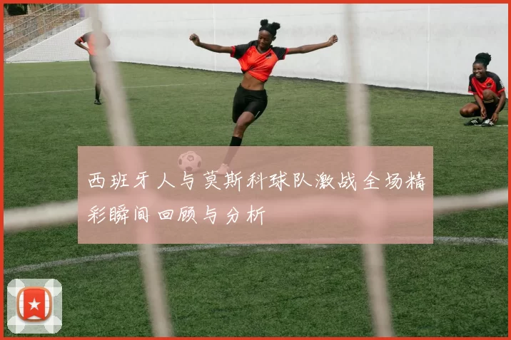 西班牙人与莫斯科球队激战全场精彩瞬间回顾与分析